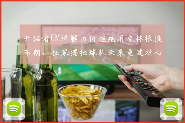 开拓者GM详解为何拒绝用克林根换布朗,独家揭秘球队未来重建核心计划