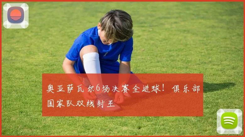 奥亚萨瓦尔6场决赛全进球!俱乐部国家队双线封王