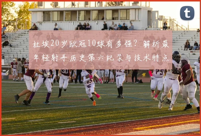 杜埃20岁欧冠10球有多强？解析最年轻射手历史第六纪录与技术特点