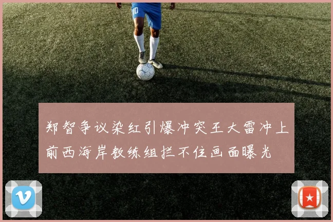 郑智争议染红引爆冲突王大雷冲上前西海岸教练组拦不住画面曝光