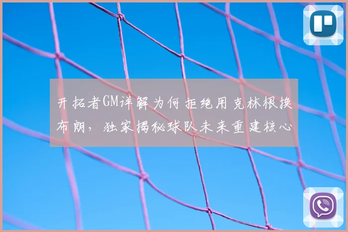 开拓者GM详解为何拒绝用克林根换布朗，独家揭秘球队未来重建核心计划