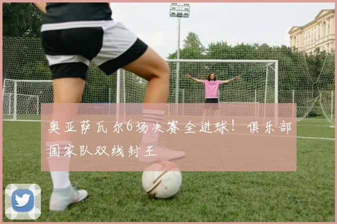 奥亚萨瓦尔6场决赛全进球！俱乐部国家队双线封王
