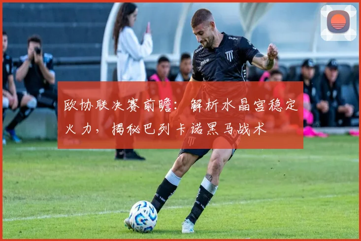 欧协联决赛前瞻：解析水晶宫稳定火力，揭秘巴列卡诺黑马战术
